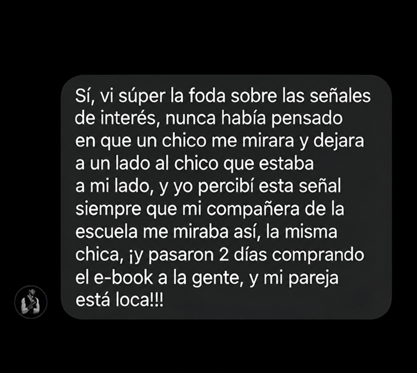 Sí, vi súper la foda sobre las señales de interés, nunca había pensado en que un chico me mirara y dejara a un lado al chico que estaba a mi lado, y yo percibí esta señal siempre que mi compañera de la escuela me miraba así, la misma chica, ¡y pasaron 2 días comprando el e-book a la gente, y mi pareja está loca!!!