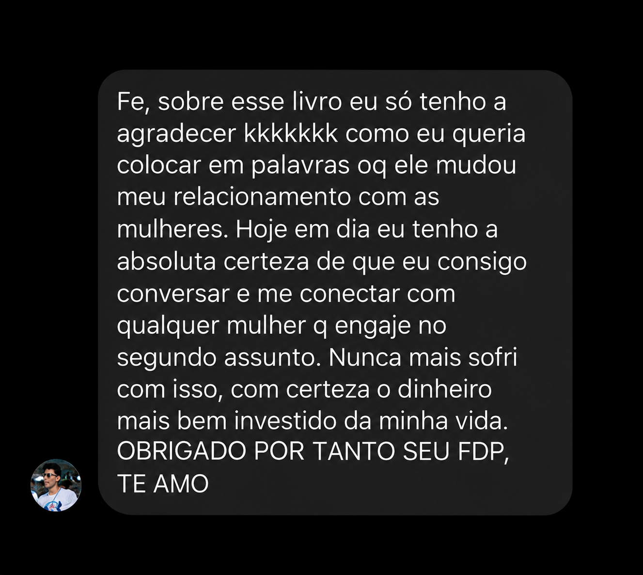 Fe, sobre esse livro eu só tenho a agradecer kkkkkkk como eu queria colocar em palavras oq ele mudou meu relacionamento com as mulheres. Hoje em dia eu tenho a absoluta certeza de que eu consigo conversar e me conectar com qualquer mulher q engaje no segundo assunto. Nunca mais sofri com isso, com certeza o dinheiro mais bem investido da minha vida. OBRIGADO POR TANTO SEU FDP, TE AMO