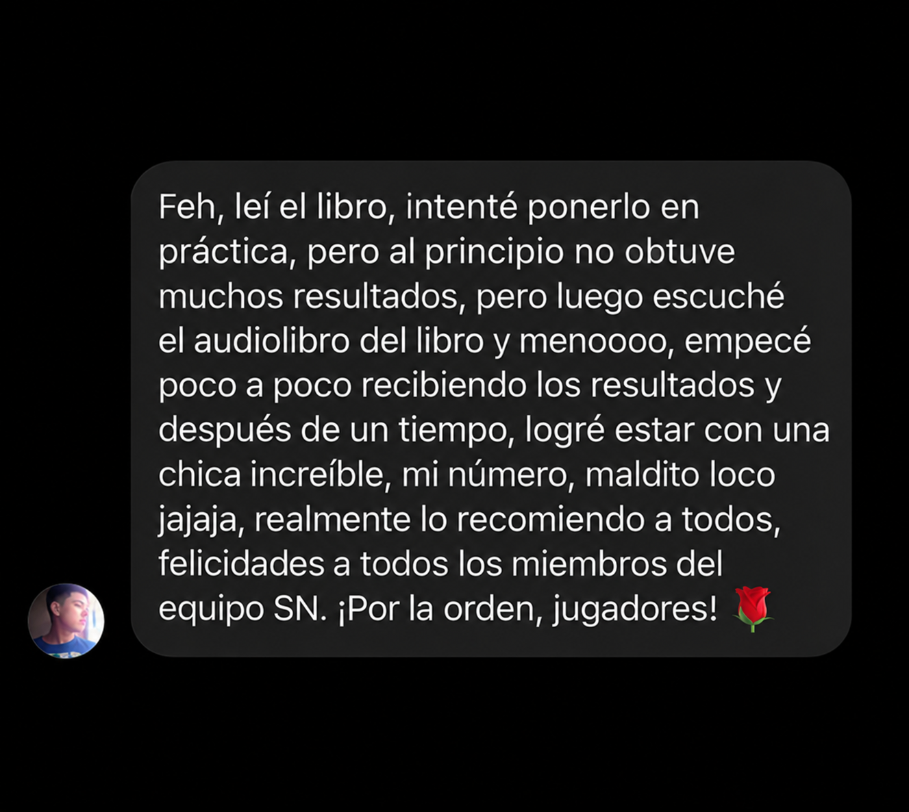 Feh, leí el libro, intenté ponerlo en práctica, pero al principio no obtuve muchos resultados, pero luego escuché el audiolibro del libro y menoooo, empecé poco a poco recibiendo los resultados y después de un tiempo, logré estar con una chica increíble, mi número, maldito loco jajaja, realmente lo recomiendo a todos, felicidades a todos los miembros del equipo SN. ¡Por la orden, jugadores! 🌹