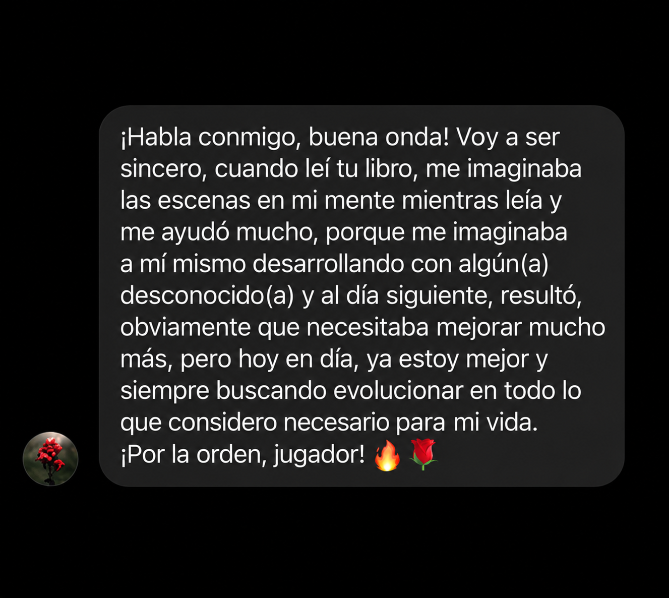 ¡Habla conmigo, buena onda! Voy a ser sincero, cuando leí tu libro, me imaginaba las escenas en mi mente mientras leía y me ayudó mucho, porque me imaginaba a mí mismo desarrollando con algún(a) desconocido(a) y al día siguiente, resultó, obviamente que necesitaba mejorar mucho más, pero hoy en día, ya estoy mejor y siempre buscando evolucionar en todo lo que considero necesario para mi vida. ¡Por la orden, jugador! 🔥🌹