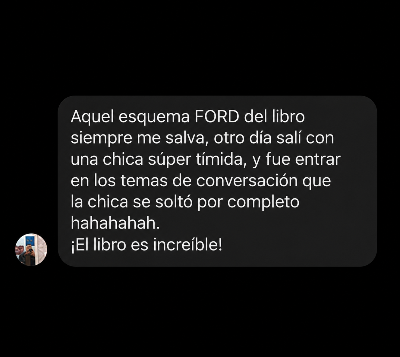 Aquel esquema FORD del libro siempre me salva, otro día salí con una chica súper tímida, y fue entrar en los temas de conversación que la chica se soltó por completo hahahahah. ¡El libro es increíble!